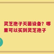 灵芝孢子灭菌设备？哪里可以买到灵芝孢子