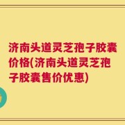 济南头道灵芝孢子胶囊价格(济南头道灵芝孢子胶囊售价优惠)