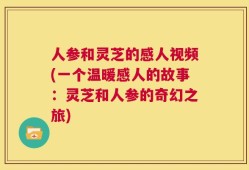 人参和灵芝的感人视频(一个温暖感人的故事：灵芝和人参的奇幻之旅)