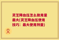 灵芝降血压怎么做用量最大(灵芝降血压使用技巧：最大使用剂量)