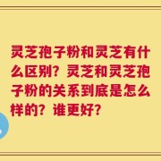 灵芝孢子粉和灵芝有什么区别？灵芝和灵芝孢子粉的关系到底是怎么样的？谁更好？