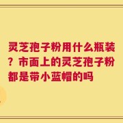灵芝孢子粉用什么瓶装？市面上的灵芝孢子粉都是带小蓝帽的吗