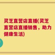 灵芝直营店直播(灵芝直营店直播销售，助力健康生活)