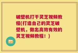 破壁机打干灵芝视频教程(打造自己的灵芝破壁机，做出高效有效的灵芝视频教程！)