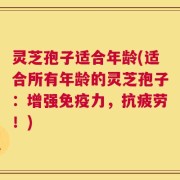 灵芝孢子适合年龄(适合所有年龄的灵芝孢子：增强免疫力，抗疲劳！)