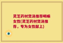 灵芝药材煲汤推荐喝嘛女性(灵芝药材煲汤推荐，专为女性献上)