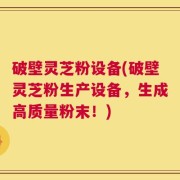 破壁灵芝粉设备(破壁灵芝粉生产设备，生成高质量粉末！)