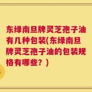 东绿南旦牌灵芝孢子油有几种包装(东绿南旦牌灵芝孢子油的包装规格有哪些？)