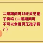 二阳期间可以吃灵芝孢子粉吗 (二阳期间可不可以食用灵芝孢子粉？)