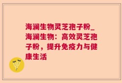 海澜生物灵芝孢子粉_海澜生物：高效灵芝孢子粉，提升免疫力与健康生活