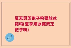 夏天灵芝孢子粉要放冰箱吗(夏季须冰藏灵芝孢子粉)