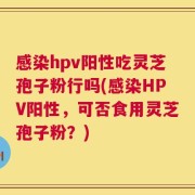 感染hpv阳性吃灵芝孢子粉行吗(感染HPV阳性，可否食用灵芝孢子粉？)