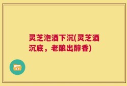 灵芝泡酒下沉(灵芝酒沉底，老酿出醇香)