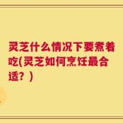 灵芝什么情况下要煮着吃(灵芝如何烹饪最合适？)