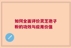 如何全面评价灵芝孢子粉的功效与应用价值