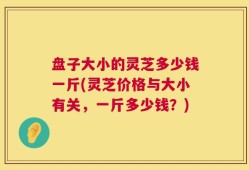 盘子大小的灵芝多少钱一斤(灵芝价格与大小有关，一斤多少钱？)