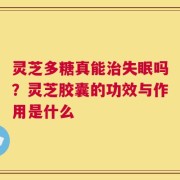 灵芝多糖真能治失眠吗？灵芝胶囊的功效与作用是什么