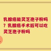 乳腺癌能灵芝孢子粉吗？乳腺癌手术后可以吃灵芝孢子粉吗