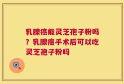 乳腺癌能灵芝孢子粉吗？乳腺癌手术后可以吃灵芝孢子粉吗