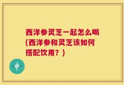 西洋参灵芝一起怎么喝(西洋参和灵芝该如何搭配饮用？)