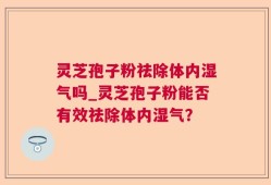 灵芝孢子粉祛除体内湿气吗_灵芝孢子粉能否有效祛除体内湿气？
