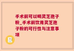 手术前可以喝灵芝孢子粉_手术前饮用灵芝孢子粉的可行性与注意事项