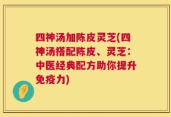 四神汤加陈皮灵芝(四神汤搭配陈皮、灵芝：中医经典配方助你提升免疫力)