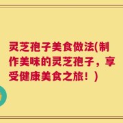 灵芝孢子美食做法(制作美味的灵芝孢子，享受健康美食之旅！)