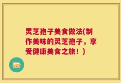 灵芝孢子美食做法(制作美味的灵芝孢子，享受健康美食之旅！)