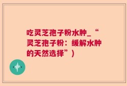 吃灵芝孢子粉水肿_“灵芝孢子粉：缓解水肿的天然选择”)
