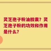灵芝孢子粉油胶囊？灵芝孢子粉的功效和作用是什么？