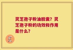 灵芝孢子粉油胶囊？灵芝孢子粉的功效和作用是什么？