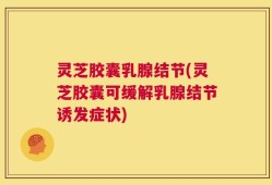 灵芝胶囊乳腺结节(灵芝胶囊可缓解乳腺结节诱发症状)