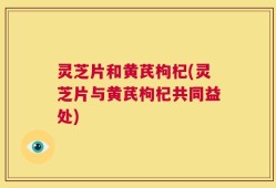 灵芝片和黄芪枸杞(灵芝片与黄芪枸杞共同益处)