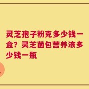 灵芝孢子粉克多少钱一盒？灵芝菌包营养液多少钱一瓶