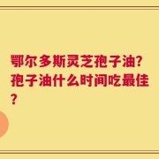 鄂尔多斯灵芝孢子油？孢子油什么时间吃最佳？