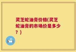 灵芝蛇油膏价格(灵芝蛇油膏的市场价是多少？)