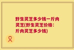 野生灵芝多少钱一斤肉灵芝(野生灵芝价格：斤肉灵芝多少钱)