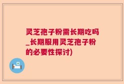 灵芝孢子粉需长期吃吗_长期服用灵芝孢子粉的必要性探讨)