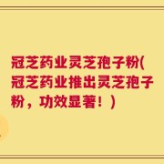 冠芝药业灵芝孢子粉(冠芝药业推出灵芝孢子粉，功效显著！)