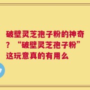 破壁灵芝孢子粉的神奇？“破壁灵芝孢子粉”这玩意真的有用么