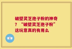破壁灵芝孢子粉的神奇？“破壁灵芝孢子粉”这玩意真的有用么