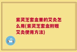 紫灵芝套盒里的艾灸怎么用(紫灵芝套盒附赠艾灸使用方法)
