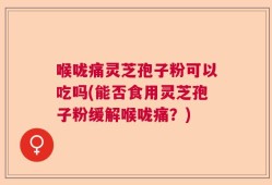 喉咙痛灵芝孢子粉可以吃吗(能否食用灵芝孢子粉缓解喉咙痛？)