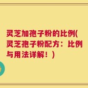灵芝加孢子粉的比例(灵芝孢子粉配方：比例与用法详解！)