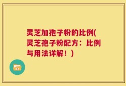 灵芝加孢子粉的比例(灵芝孢子粉配方：比例与用法详解！)
