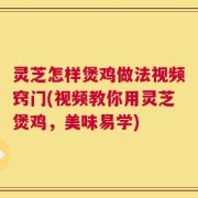 灵芝怎样煲鸡做法视频窍门(视频教你用灵芝煲鸡，美味易学)