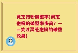 灵芝孢粉破壁率(灵芝孢粉的破壁率多高？——关注灵芝孢粉的破壁效果)