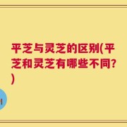平芝与灵芝的区别(平芝和灵芝有哪些不同？)