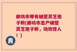 廊坊市哪有破壁灵芝孢子粉(廊坊市出产破壁灵芝孢子粉，功效惊人！)
